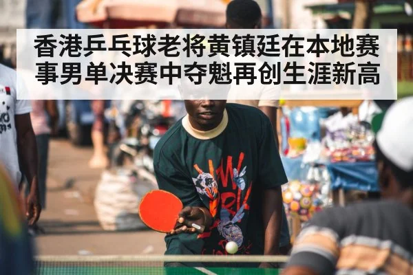 香港乒乓球老将黄镇廷在本地赛事男单决赛中夺魁再创生涯新高