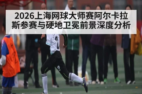 2026上海网球大师赛阿尔卡拉斯参赛与硬地卫冕前景深度分析