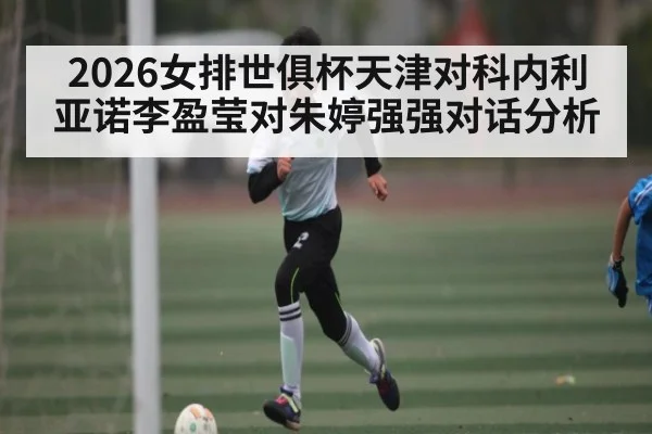 2026女排世俱杯天津对科内利亚诺李盈莹对朱婷强强对话分析
